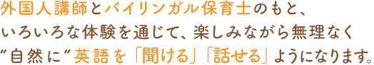 外國(guó)人講師とバイリンガル保育士のもと、いろいろな體験を通じて、楽しみながら無(wú)理なく“自然に”英語(yǔ)を「聞ける」「話(huà)せる」ようになります。